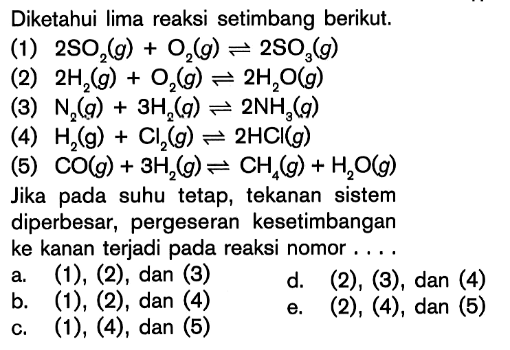 Diketahui lima reaksi setimbang berikut.(1) 2SO2(g)+O2(g)<=>2SO3(g) (2) 2H2(g)+O2(g)<=>2H2O(g) (3) N2(g)+3H2(g)<=>2NH3(g) (4) H2(g)+Cl2(g)<=>2HCl(g) (5) CO(g)+3H2(g)<=>CH4(g)+H2O(g) Jika pada suhu tetap, tekanan sistem diperbesar, pergeseran kesetimbangan ke kanan terjadi pada reaksi nomor ....