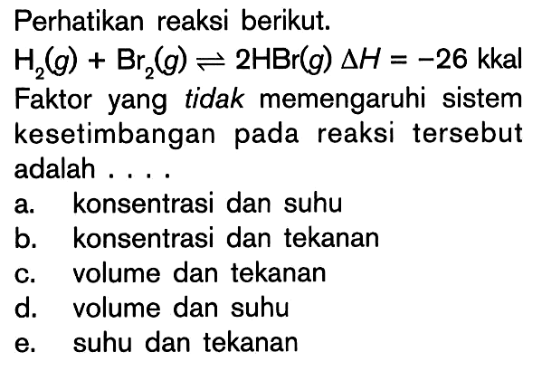 Perhatikan reaksi berikut: H2 (g) + Br2 (g) <=> 2HBr (g) delta H = -26 kkal Faktor yang tidak memengaruhi sistem kesetimbangan pada reaksi tersebut adalah ....