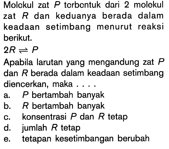 Molekul zat P terbentuk dari 2 molekul zat R dan keduanya berada dalam keadaan setimbang menurut reaksi berikut. 2R <=> P Apabila larutan yang mengandung zat P dan R berada dalam keadaan setimbang diencerkan, maka ... a.  P bertambah banyak b.  R bertambah banyak c. konsentrasi P dan R tetap d. jumlah R tetap e. tetapan kesetimbangan berubah 