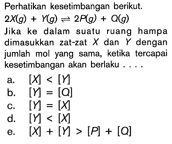 Perhatikan kesetimbangan berikut.
2X (g)+Y (g)<-2P (g)+Q (g) 
Jika ke dalam suatu ruang hampa
dimasukkan zat-zat X dan Y dengan
jumlah mol yang sama, ketika tercapai
kesetimbangan akan berlaku  ... 
