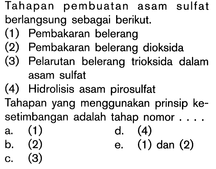 Tahapan pembuatan asam sulfat berlangsung sebagai berikut: (1) Pembakaran belerang (2) Pembakaran belerang dioksida (3) Pelarutan belerang trioksida dalam asam sulfat (4) Hidrolisis asam pirosulfat Tahapan yang menggunakan prinsip kesetimbangan adalah tahap nomor ....