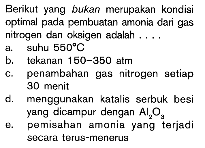 Berikut yang bukan merupakan kondisi optimal pada pembuatan amonia dari gas nitrogen dan oksigen adalah ....