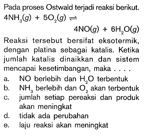 Pada proses Ostwald terjadi reaksi berikut. 4NH3 (g) + 5O2 (g) <=> 4NO (g) + 6H2O (g) Reaksi tersebut bersifat eksotermik, dengan platina sebagai katalis. Ketika jumlah katalis dinaikkan dan sistem mencapai kesetimbangan, maka ....