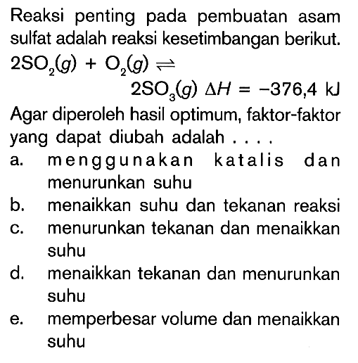 Reaksi penting pada pembuatan asam sulfat adalah reaksi kesetimbangan berikut. 2SO2 (g) + O2 (g) <=> 2SO3(g) delta H = -376,4 kJ Agar diperoleh hasil optimum, faktor-faktor yang dapat diubah adalah ...