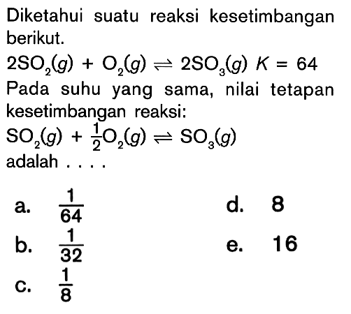 Diketahui suatu reaksi kesetimbangan berikut. 2SO2 (g) + O2 (g) <=> 2SO3 (g) K = 64 Pada suhu yang sama, nilai tetapan kesetimbangan reaksi: SO2 (g) + 1/2 O2 (g) <=> SO3 (g) adalah ....