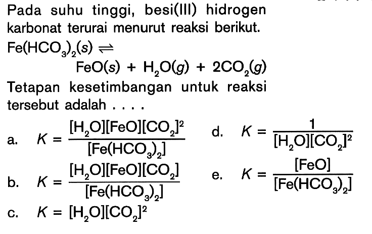 Pada suhu tinggi, besi(Ill) hidrogen karbonat terurai menurut reaksi berikut. Fe(HCO3)2(s) <=> FeO(s) + H2O(g) + 2CO2(g) Tetapan kesetimbangan untuk reaksi tersebut adalah ....