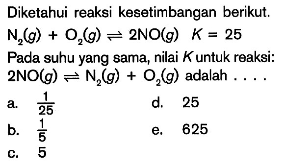 Diketahui reaksi kesetimbangan berikut. N2 (g) + O2 (g) <=> 2NO (g) K = 25 Pada suhu yang sama, nilai K untuk reaksi: 2NO (g) <=> N2 (g) + O2 (g) adalah ....