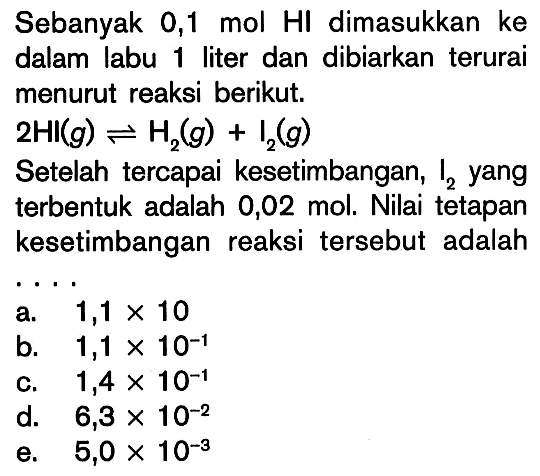 Sebanyak 0,1 mol HI dimasukkan ke dalam labu liter dan dibiarkan terurai menurut reaksi berikut. 2HI (g) <=> H2 (g) + I2 (g) Setelah tercapai kesetimbangan, I2 yang terbentuk adalah 0,02 mol. Nilai tetapan kesetimbangan reaksi tersebut adalah ....