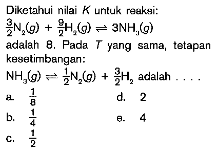 Diketahui nilai K untuk reaksi: 3/2 N2 (g) + 9/2 H2 (g) <=> 3NH3 (g) adalah 8. Pada T yang sama, tetapan kesetimbangan: NH3 (g) <=> 1/2 N2 (g) + 3/2 H2 adalah ...