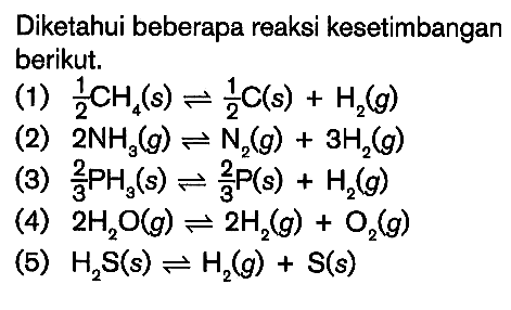 Diketahui beberapa reaksi kesetimbangan berikut. (1) 1/2 CH4 (s) <=> 1/2 C (s) + H2 (g) (2) 2NH3 (g) <=> N2 (g) + 3H2 (g) (3) 2/3 PH3 (s) <=> 2/3 P (s) + H2 (g) (4) 2H2O (g) <=> 2H2 (g) + O2 (g) (5) H2S (s) <=> H2 (g) + S (s)