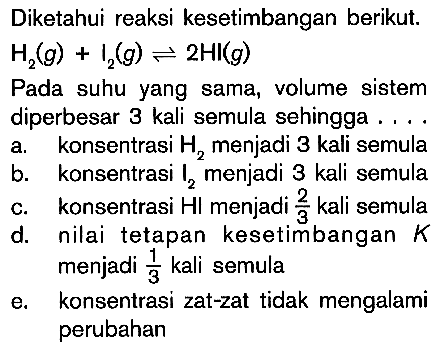 Diketahui reaksi kesetimbangan berikut. H2 (g) + I2 (g) <=> 2HI (g) Pada suhu yang sama, volume sistem diperbesar 3 kali semula sehingga ....