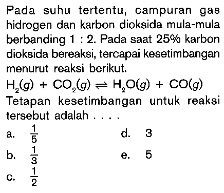 Pada suhu tertentu, campuran gas hidrogen dan karbon dioksida mula-mula berbanding 1 : 2. Pada saat 25% karbon dioksida bereaksi, tercapai kesetimbangan menurut reaksi berikut: H2(g) + CO2(g) <=> H2O(g) + CO(g) Tetapan kesetimbangan untuk reaksi tersebut adalah . . . .