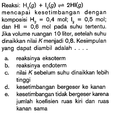 Reaksi: H2 (g) + I2 (g) = 2HI (g) mencapai kesetimbangan dengan komposisi H2 = 0,4 mol; I2 = 0,5 mol; dan HI = 0,6 mol pada suhu tertentu. Jika volume ruangan 10 liter, setelah suhu dinaikkan nilai K menjadi 0,8. Kesimpulan yang dapat diambil adalah ....