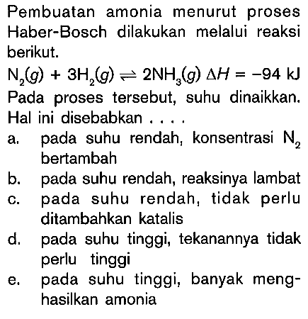 Pembuatan amonia menurut proses Haber-Bosch dilakukan melalui reaksi berikut N2 (g) + 3H2 (g) <=> 2NH2 (g) delta H = -94 kJ Pada proses tersebut, suhu dinaikkan, Hal ini disebabkan . . . . a. pada suhu rendah, konsentrasi N2 bertambah b. pada suhu rendah , reaksinya lambat c. pada suhu rendah, tidak perlu ditambahkan katalis d. pada suhu tingg, tekanannya tidak perlu tinggi e. pada suhu tinggi, banyak meng-hasilkan amonia