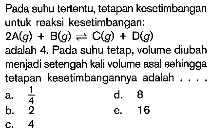 Pada suhu tertentu, tetapan kesetimbangan untuk reaksi kesetimbangan: 2A(g) + B(g) <=> C(g) + D(g) adalah 4. Pada suhu tetap, volume diubah menjadi setengah kali volume asal sehingga tetapan kesetimbangannya adalah ... 