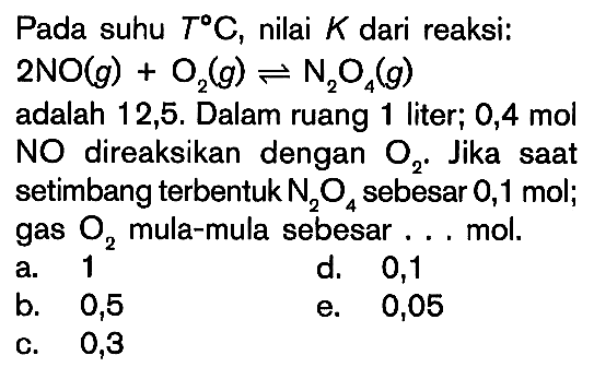 Pada suhu  T C, nilai  K  dari reaksi:  2 NO(g)+O2(g)<=>N2O4(g)  adalah 12,5. Dalam ruang 1 liter; 0,4 mol NO direaksikan dengan  O2. Jika saat setimbang terbentuk  N2O4  sebesar 0,1 mol; gas  O2  mula-mula sebesar ... mol.