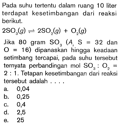 Pada suhu tertentu dalam ruang 10 liter terdapat kesetimbangan dari reaksi berikut. 2SO3(g) <=> 2SO2(g) + O2(g) Jika 80 gram SO3 (Ar S = 32 dan O = 16) dipanaskan hingga keadaan setimbang tercapai, pada suhu tersebut ternyata perbandingan mol SO3 : O2 = 2 : 1. Tetapan kesetimbangan dari reaksi tersebut adalah . . . .