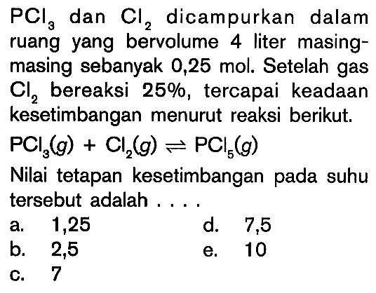 PCI3 dan Cl2 dicampurkan dalam ruang yang bervolume 4 liter masing- masing sebanyak 0,25 mol. Setelah gas Cl2 bereaksi 25%, tercapai keadaan kesetimbangan menurut reaksi berikut. PCI3(g) + Cl2(g) <=> PCl5(g) Nilai tetapan kesetimbangan pada suhu tersebut adalah . . . .