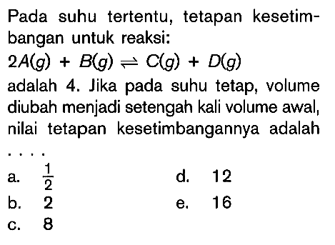 Pada suhu tertentu, tetapan kesetimbangan untuk reaksi: 2A(g)+B(g)<=>C(g)+D(g) adalah 4. Jika pada suhu tetap, volume diubah menjadi setengah kali volume awal, nilai tetapan kesetimbangannya adalah....