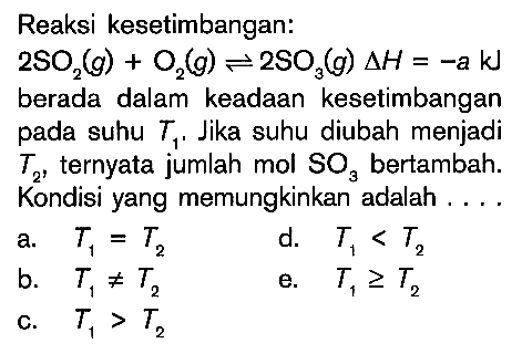 Reaksi kesetimbangan: 2SO2(g) + O2(g) <=> 2SO3(g) delta H = -a kJ berada dalam keadaan kesetimbangan pada suhu T1. Jika suhu diubah menjadi T2, ternyata jumlah mol SO3 bertambah. Kondisi yang memungkinkan adalah .... a. T1 = T2 b. T1 =/= T2 c. T1 > T2 d. T1 < T2 e. T1 >= T2