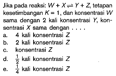 Jika pada reaksi: W + X <=> Y + Z, tetapan kesetimbangan K = 1, dan konsentrasi W sama dengan 2 kali konsentrasi Y, kon-sentrasi X sama dengan ....