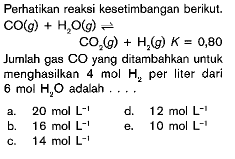 Perhatikan reaksi kesetimbangan berikut. CO(g) + H2O(g) <=> CO2(g) + H2(g) K = 0,80 Jumlah gas CO yang ditambahkan untuk menghasilkan 4 mol H2 per liter dari 6 mol H2O adalah .....