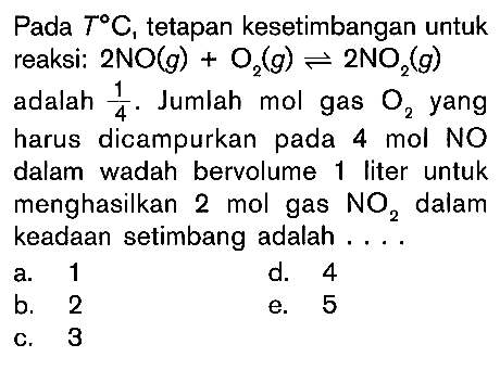 Pada T C, tetapan kesetimbangan untuk reaksi: 2NO(g) + O2 (g) <=> 2NO2 (g) adalah 1/4. Jumlah mol gas yang harus dicampurkan pada mol NO dalam wadah bervolume 1 liter untuk menghasilkan 2 mol gas NO2 dalam keadaan setimbang adalah . . . .