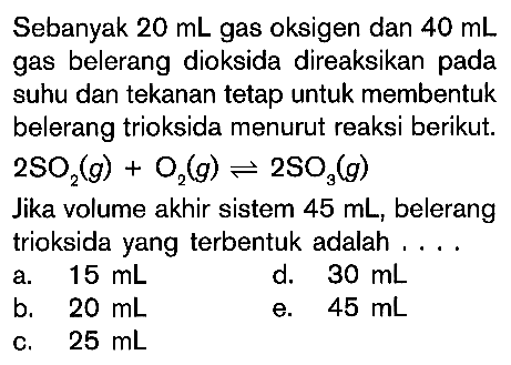 Sebanyak  20 mL  gas oksigen dan  40 mL  gas belerang dioksida direaksikan pada suhu dan tekanan tetap untuk membentuk belerang trioksida menurut reaksi berikut. 2SO2(g) + O2(g) <=> 2SO3(g) Jika volume akhir sistem 45 mL, belerang trioksida yang terbentuk adalah ... 