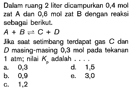 Dalam ruang 2 liter dicampurkan 0,4 mol zat dan 0,6 mol zat B dengan reaksi sebagai berikut. A + B <=> C + D Jika saat setimbang terdapat gas C dan D masing-masing 0,3 mol pada tekanan 1 atm; nilai Kp adalah .....