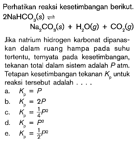 Perhatikan reaksi kesetimbangan berikut. 2NaHCO3(s) <=> H2O(g) + CO2(g) Jika natrium hidrogen karbonat dipanas kan dalam ruang hampa pada suhu tertentu, ternyata pada kesetimbangan, tekanan total dalam sistem adalah P atm. Tetapan kesetimbangan tekanan Kp untuk reaksi tersebut adalah . . .