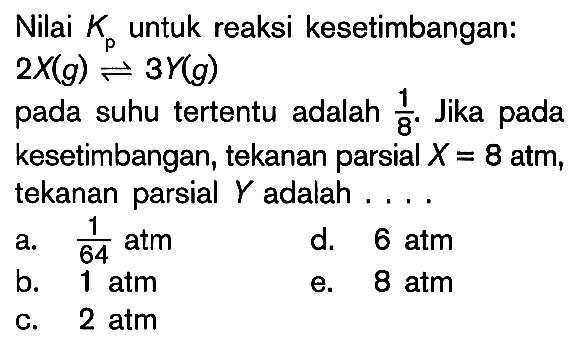 Nilai Kp untuk reaksi kesetimbangan: 2X (g) <=> 3Y (g) pada suhu tertentu adalah 1/8. Jika pada kesetimbangan, tekanan parsial X = 8 atm, tekanan parsial Y adalah ....