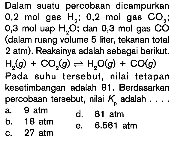 Dalam suatu percobaan dicampurkan 0,2 mol gas H2; 0,2 mol gas CO2; 0,3 mol uap H2O; dan 0,3 mol gas CO (dalam ruang volume 5 liter, tekanan total 2 atm) Reaksinya adalah sebagai berikut: H2(g) + CO2(g) <=> H2O(g) + CO(g) Pada suhu tersebut, nilai tetapan kesetimbangan adalah 81 , Berdasarkan percobaan tersebut, nilai Kp adalah....