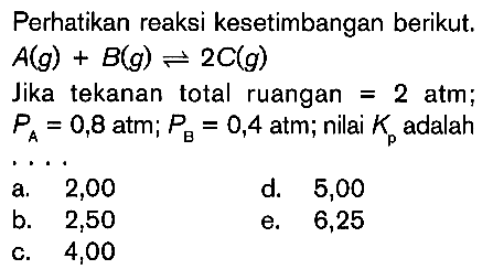 Perhatikan reaksi kesetimbangan berikut. A(g) + B(g) <=> 2C(g) Jika tekanan total ruangan 2 atm; PA = 0,8 atm; PB = 0,4 atm; nilai Kp adalah ....