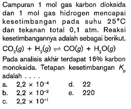 Campuran 1 mol gas karbon dioksida dan 1 mol gas hidrogen mencapai kesetimbangan pada suhu 25 C dan tekanan total 0,1 atm. Reaksi kesetimbangannya adalah sebagai berikut. CO2(g)+H2(g) <=> CO(g)+H2O(g) Pada analisis akhir terdapat 16% karbon monoksida. Tetapan kesetimbangan Kp adalah ....