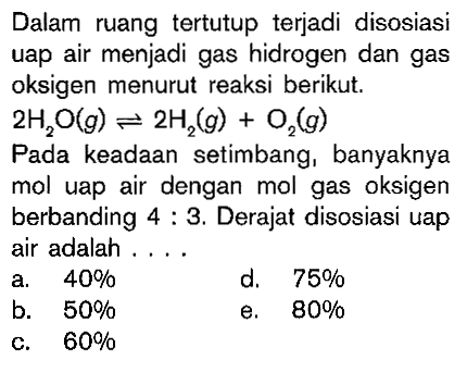 Dalam ruang tertutup terjadi disosiasi uap air menjadi gas hidrogen dan gas oksigen menurut reaksi berikut. 2H2O (g) <=> 2H2 (g) + O2 (g) Pada keadaan setimbang setimbang, banyaknya mol uap air dengan mol gas oksigen berbanding 4 : 3. Derajar disosiasi uap air adalah....