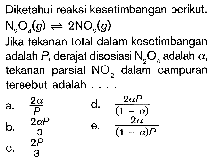 Diketahui reaksi kesetimbangan berikut. N2O4(g) <=> 2 NO2(g) Jika tekanan total dalam kesetimbangan adalah P1 derajat disosiasi N2O4 adalah a1 tekanan parsial NO2 dalam campuran tersebut adalah .... a. 2a/P d. 2aP/(1-a) b. 2aP/3 e. 2a/((1-a)P) c. 2P/3