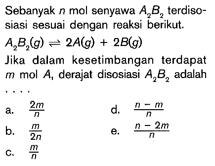 Sebanyak n mol senyawa A2B2 terdisosiasi sesuai dengan reaksi berikut.  A2B2(g) <=> 2A(g)+2B(g) Jika dalam kesetimbangan terdapat m mol A1 derajat disosiasi A2B2 adalah... a. 2m/n  b. m/2n c. m/n d. (n-m)/ne. (n-2m)/n  