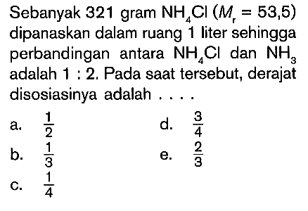 Sebanyak 321 gram  NH4Cl (Mr=53,5)  dipanaskan dalam ruang 1 liter sehingga perbandingan antara  NH4Cl  dan  NH3  adalah  1:2. Pada saat tersebut, derajat disosiasinya adalah ....