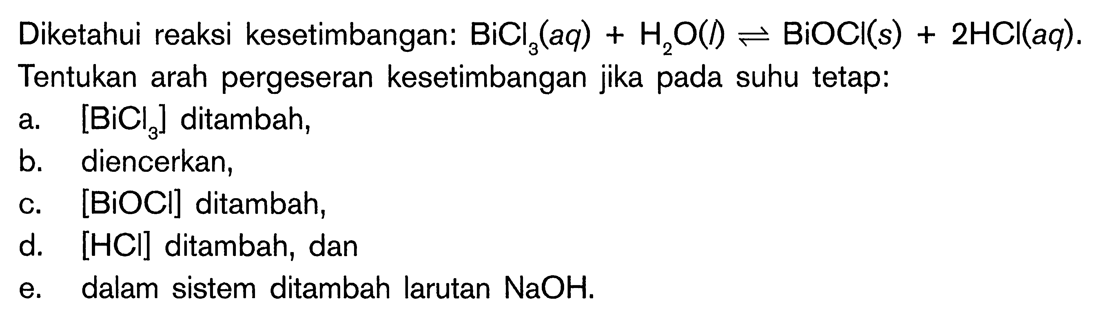 Diketahui reaksi kesetimbangan: BiCl3(aq) + H2O(l) <=> BiOCI(s) + 2HCI(aq). Tentukan arah pergeseran kesetimbangan jika pada suhu tetap: a. [BiCl3] ditambah, b. diencerkan, c. [BiOCI] ditambah, d. [HCI] ditambah, dan e. dalam sistem ditambah larutan NaOH.