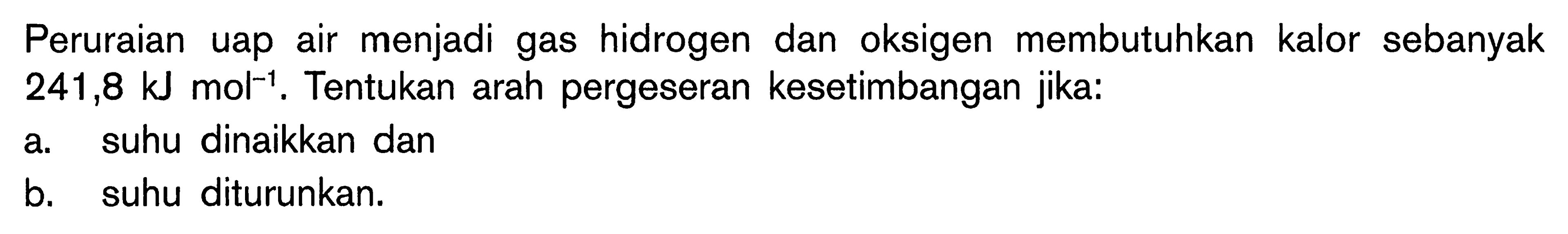 Peruraian uap air menjadi gas hidrogen dan oksigen membutuhkan kalor sebanyak 241,8 kJ mol^-1. Tentukan arah pergeseran kesetimbangan jika: a. suhu dinaikkan dan b. suhu diturunkan.