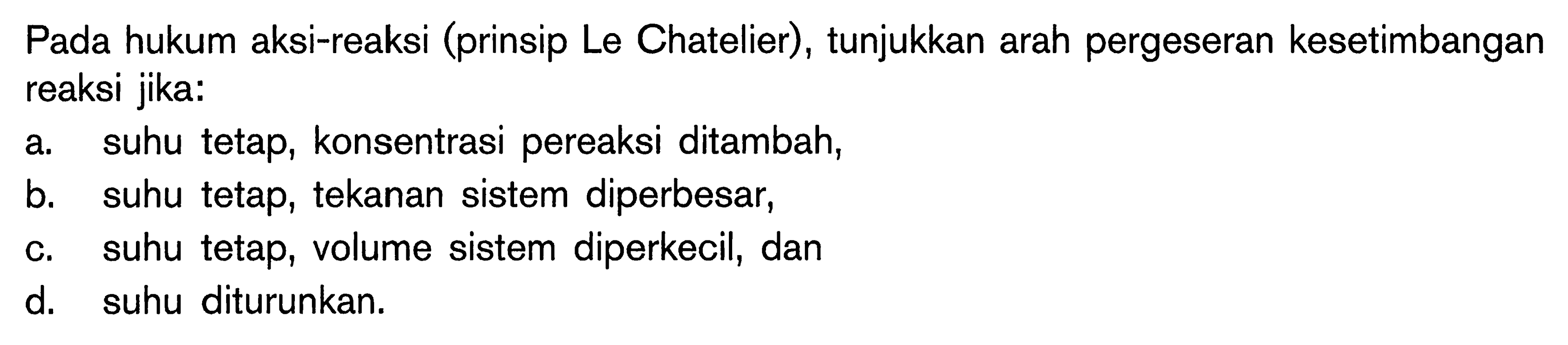 Pada hukum aksi-reaksi (prinsip Le Chatelier) , tunjukkan arah pergeseran kesetimbangan reaksi jika: a suhu tetap, konsentrasi pereaksi ditambah, b. suhu tetap, tekanan sistem diperbesar; C. suhu tetap, volume sistem diperkecil; dan d, suhu diturunkan.