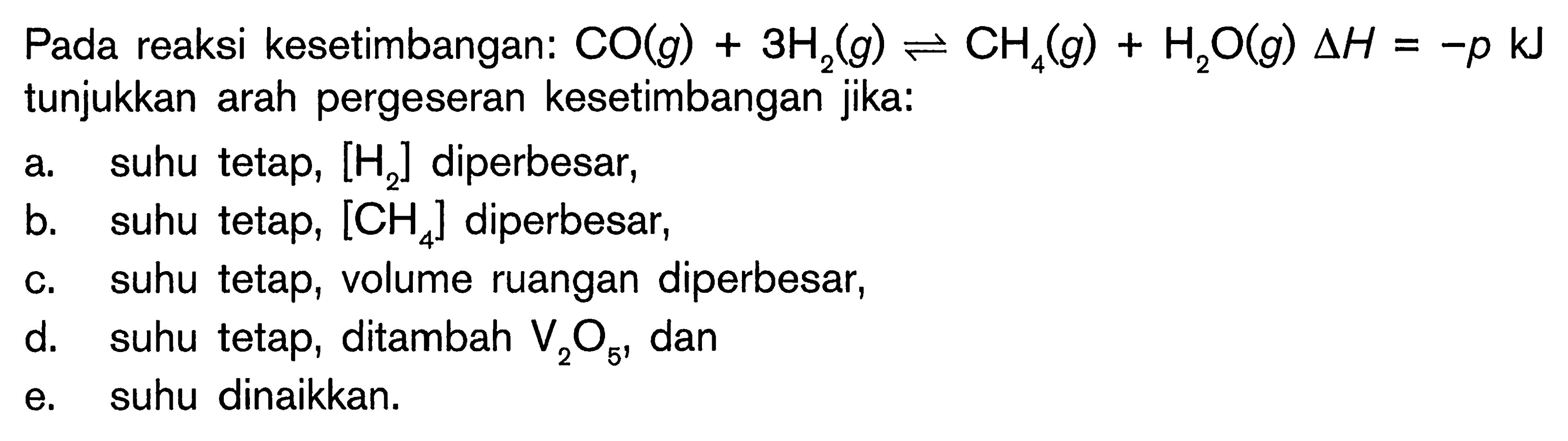 Pada reaksi kesetimbangan: CO(g) 3H2(g) <=> CH4(g) H2O(g) delta H = -p kJ tunjukkan arah pergeseran kesetimbangan jika: a suhu tetap, [H2] diperbesar, b_ suhu tetap, [CH4] diperbesar; C suhu tetap, volume ruangan diperbesar, d, suhu tetap, ditambah V2O5 dan e suhu dinaikkan.