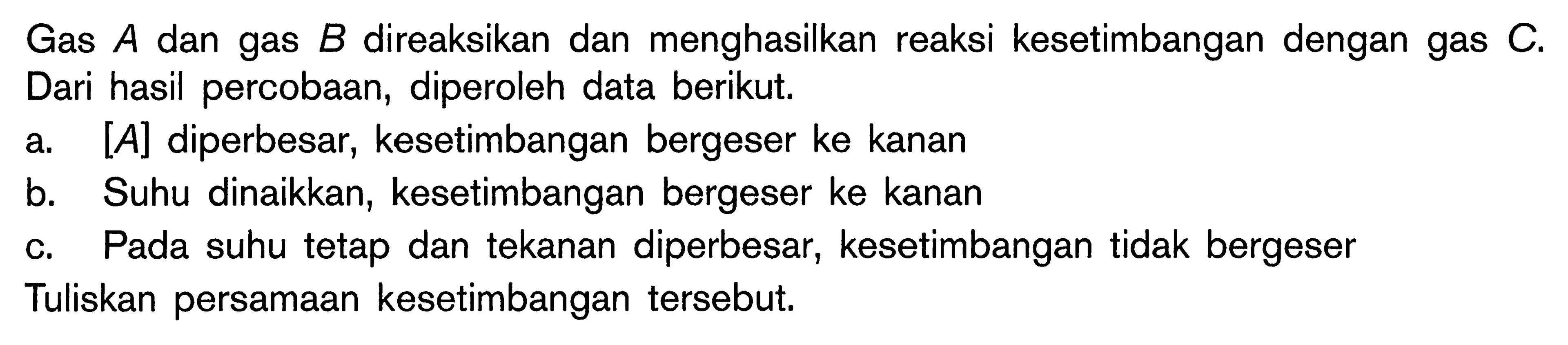 Gas A dan gas B direaksikan dan menghasilkan reaksi kesetimbangan dengan gas C. Dari hasil percobaan, diperoleh data berikut. a [A] diperbesar, kesetimbangan bergeser ke kanan b. Suhu dinaikkan, kesetimbangan bergeser ke kanan C. Pada suhu tetap dan tekanan diperbesar, kesetimbangan tidak bergeser Tuliskan persamaan kesetimbangan tersebut.