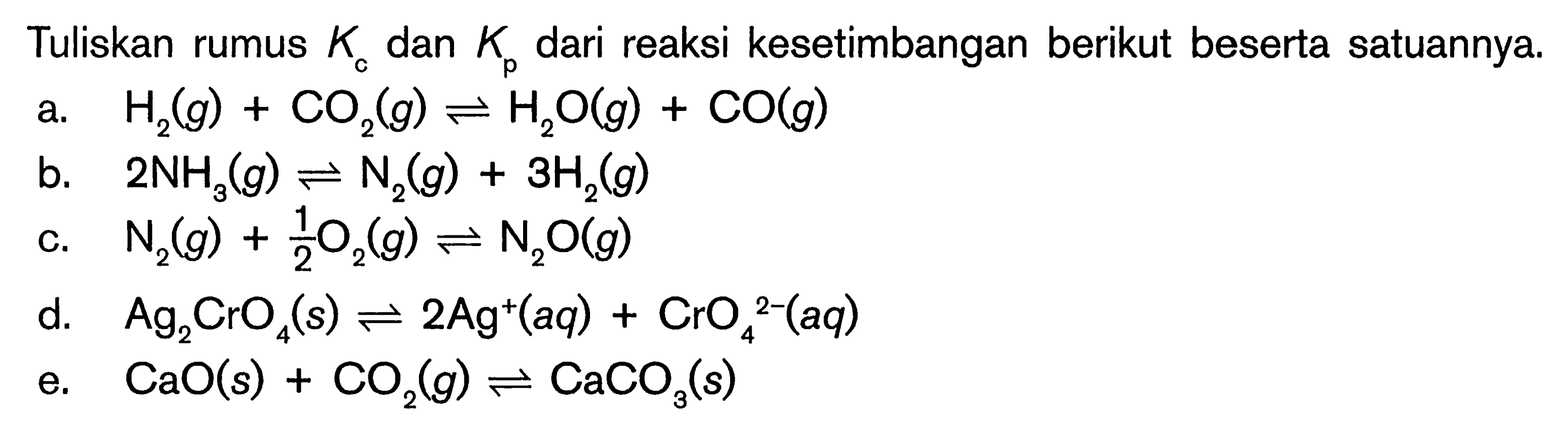 Tuliskan rumus Kc dan Kp dari reaksi kesetimbangan berikut beserta satuannya.a.  H2(g) + CO2(g) <=> H2O(g) + CO(g) b.  2NH3(g) <=>  N2(g) + 3H2(g) c.   N2(g) + 1/2O2(g) <=> N2O(g) d.   Ag2CrO4(s) <=> 2Ag^+(aq) + CrO4^(2-)(aq) e.  CaO(s) + CO2(g) <=> CaCO3(s) 