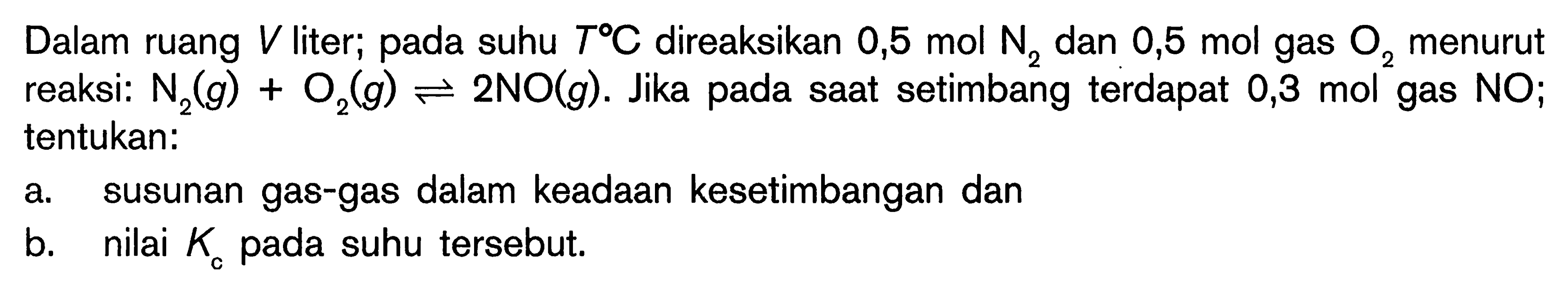 Dalam ruang V liter; pada suhu T C direaksikan 0,5 mol N2 dan 0,5 mol gas O2 menurut reaksi: N2 (g) + O2 (g) <=> 2 NO (g). Jika pada saat setimbang terdapat 0,3 mol gas NO; tentukan: a. susunan gas-gas dalam keadaan kesetimbangan dan b. nilai Kc pada suhu tersebut.