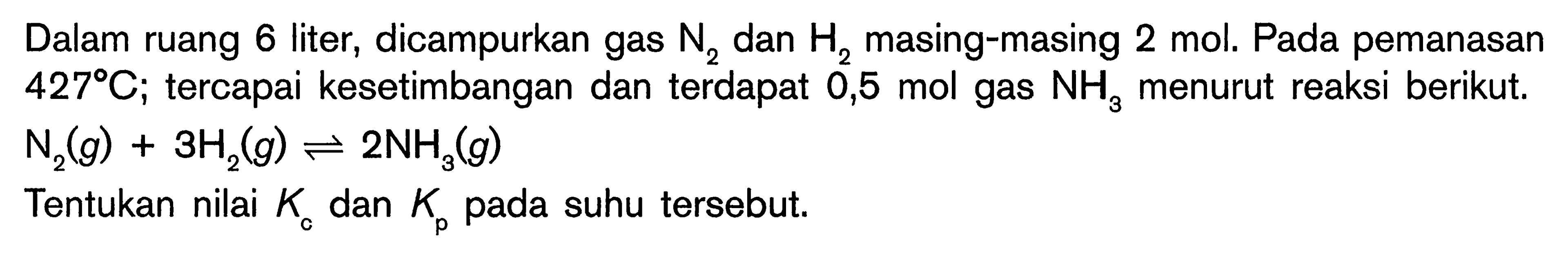 Dalam ruang 6 liter, dicampurkan gas N2 dan masing-masing 2 mol. Pada pemanasan 427 C; tercapai kesetimbangan dan terdapat 0,5 mol gas NH3 menurut reaksi berikut. N2 (g) + 3 H2 (g) <=> 2 NH3 (g) Tentukan nilai Kc dan Kp pada suhu tersebut.