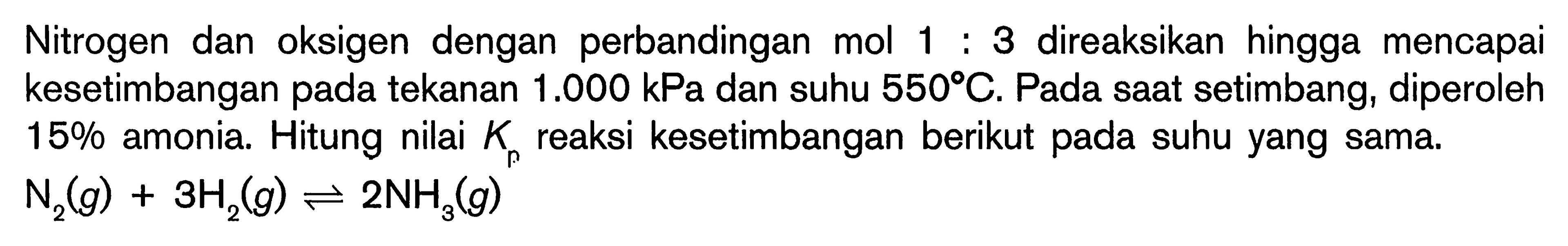 Nitrogen dan oksigen dengan perbandingan mol 1 : 3 direaksikan hingga mencapai kesetimbangan pada tekanan  1.000 kPa  dan suhu  550 C . Pada saat setimbang, diperoleh  15 %  amonia. Hitung nilai  K_(p)  reaksi kesetimbangan berikut pada suhu yang sama.

N_(2)(g)+3 H_(2)(g) leftharpoons 2 NH_(3)(g)
