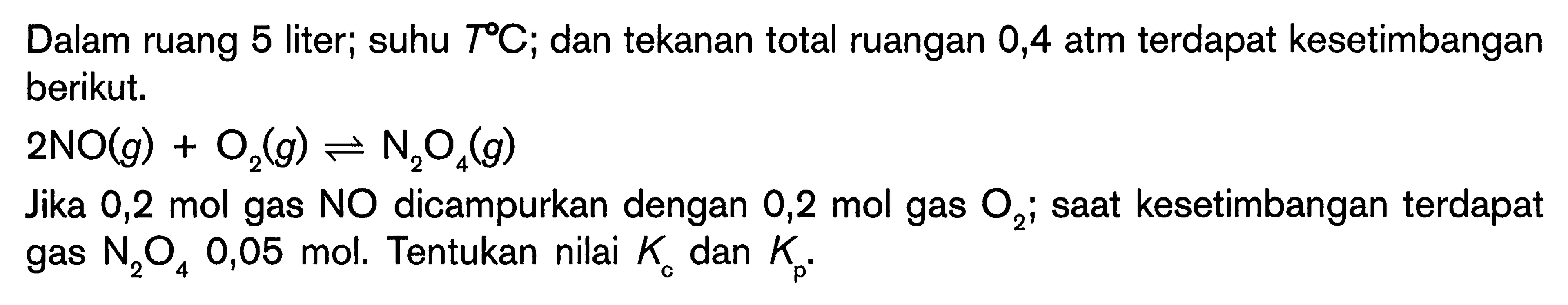 Dalam ruang 5 liter; suhu  T C ; dan tekanan total ruangan 0,4 atm terdapat kesetimbangan berikut.
 2 NO(g)+O_(2)(g) leftharpoons N_(2) O_(4)(g) 
Jika 0,2 mol gas  NO  dicampurkan dengan 0,2 mol gas  O_(2) ;  saat kesetimbangan terdapat gas  N_(2) O_(4) 0,05  mol. Tentukan nilai  K_(c)  dan  K_(p) .