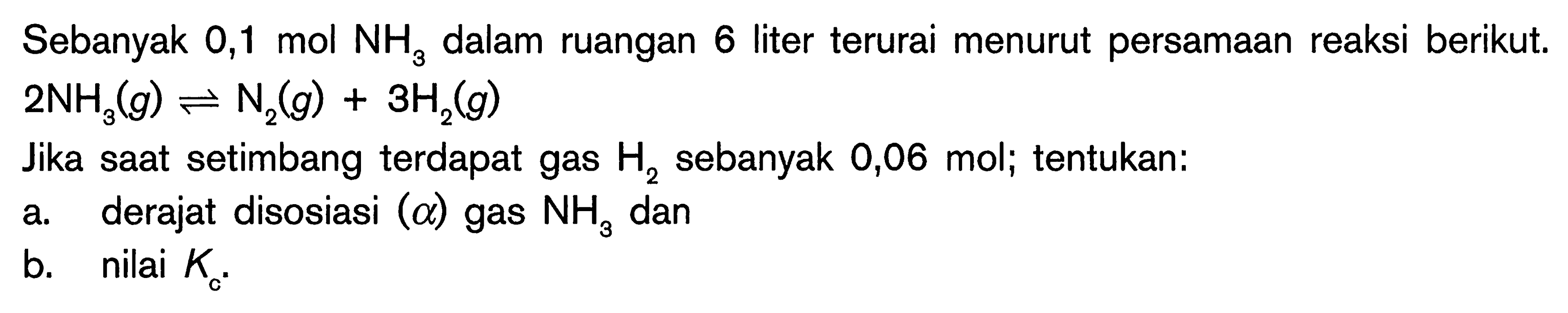 Sebanyak 0,1 mol NH3 dalam ruangan 6 liter terurai menurut persamaan reaksi berikut. 
2 NH3 (g) <=> N2 (g) + 3 H2 (g) 
Jika saat setimbang terdapat gas H2 sebanyak 0,06 mol; tentukan: 
a. derajat disosiasi (a) gas NH3 dan 
b. nilai Kc.