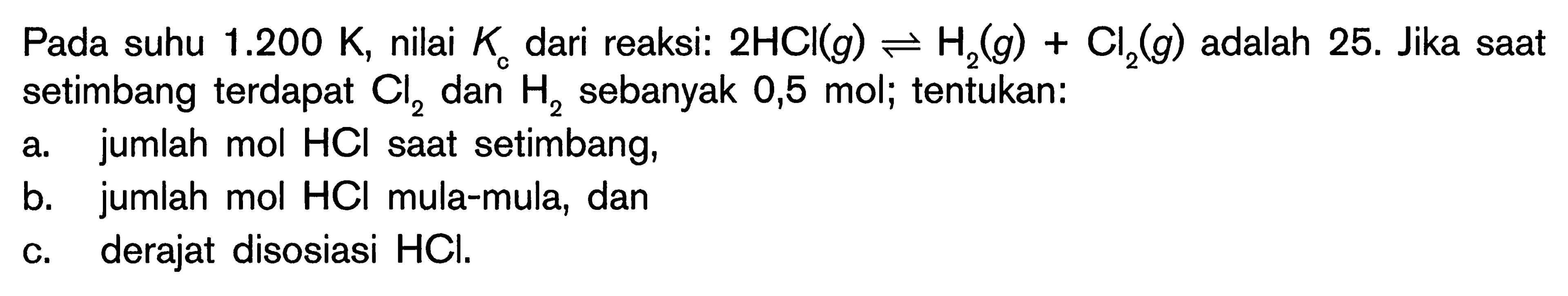 Pada suhu  1.200 K , nilai  K_(c)  dari reaksi:  2 HCl(g) leftharpoons H_(2)(g)+Cl_(2)(g)  adalah 25. Jika saat setimbang terdapat  Cl_(2)  dan  H_(2)  sebanyak 0,5 mol; tentukan:
a. jumlah mol  HCl  saat setimbang,
b. jumlah mol HCl mula-mula, dan
c. derajat disosiasi HCl.